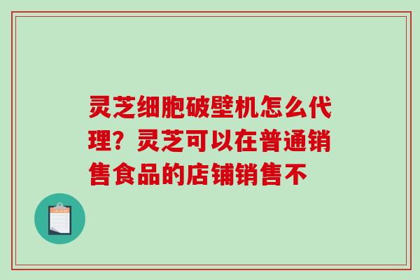 灵芝细胞破壁机怎么代理？灵芝可以在普通销售食品的店铺销售不
