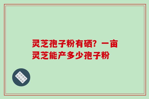 灵芝孢子粉有硒？一亩灵芝能产多少孢子粉