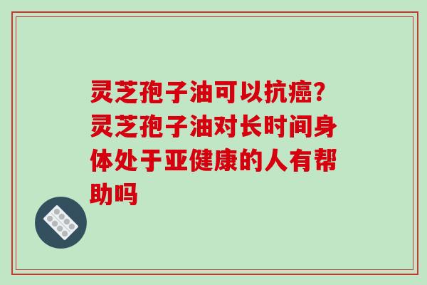 灵芝孢子油可以抗癌？灵芝孢子油对长时间身体处于亚健康的人有帮助吗
