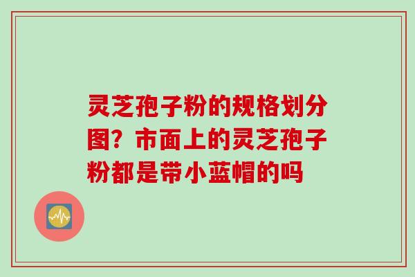 灵芝孢子粉的规格划分图？市面上的灵芝孢子粉都是带小蓝帽的吗