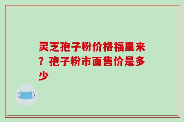 灵芝孢子粉价格福里来？孢子粉市面售价是多少