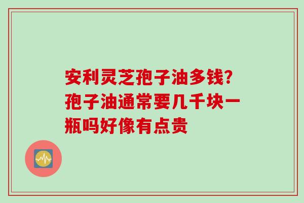 安利灵芝孢子油多钱？孢子油通常要几千块一瓶吗好像有点贵