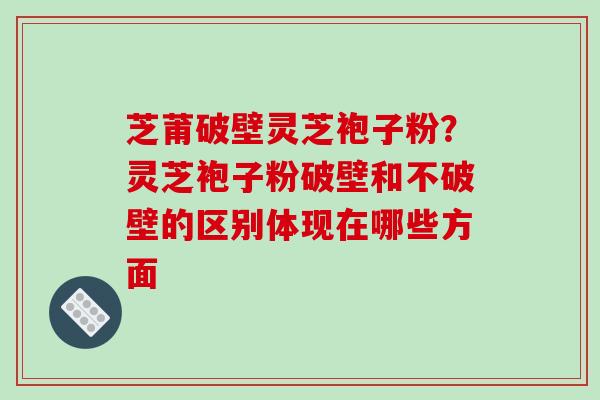 芝莆破壁灵芝袍子粉？灵芝袍子粉破壁和不破壁的区别体现在哪些方面