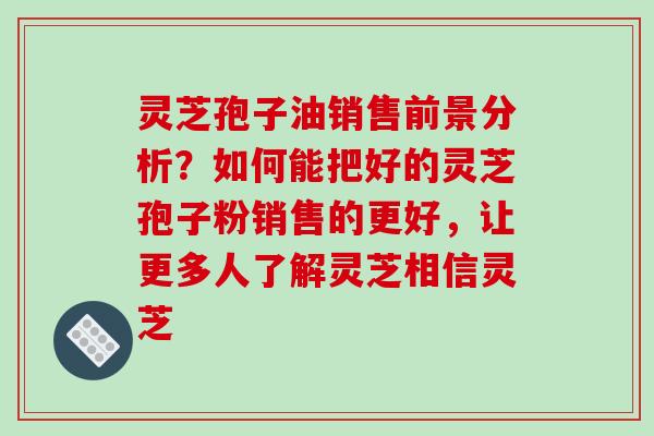 灵芝孢子油销售前景分析?如何能把好的灵芝孢子粉销售的更好,让更多人了解灵芝相信灵芝 灵芝孢子油销售前景分析?如何能把好的灵芝孢子粉销售的更好,让更多人了解灵芝相信灵芝