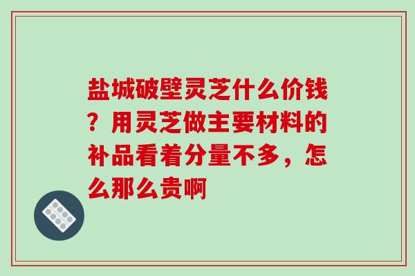 盐城破壁灵芝什么价钱？用灵芝做主要材料的补品看着分量不多，怎么那么贵啊