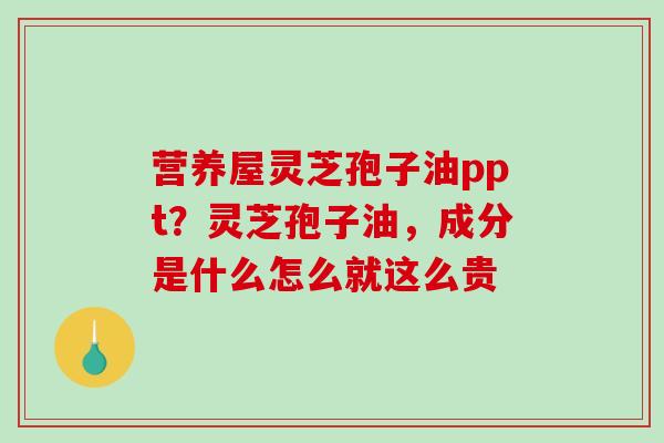 营养屋灵芝孢子油ppt？灵芝孢子油，成分是什么怎么就这么贵