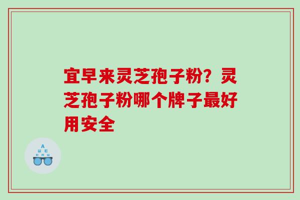宜早来灵芝孢子粉？灵芝孢子粉哪个牌子最好用安全