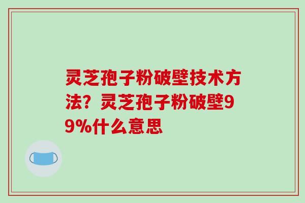 灵芝孢子粉破壁技术方法？灵芝孢子粉破壁99%什么意思