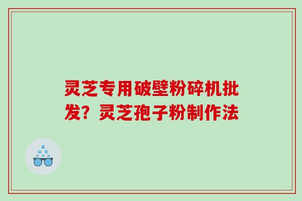 灵芝专用破壁粉碎机批发？灵芝孢子粉制作法