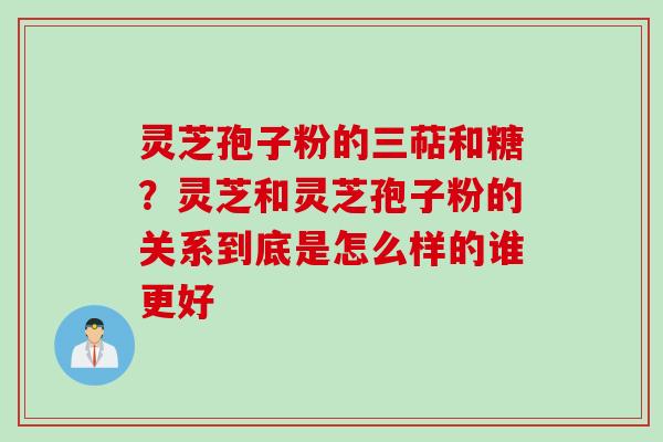灵芝孢子粉的三萜和糖？灵芝和灵芝孢子粉的关系到底是怎么样的谁更好