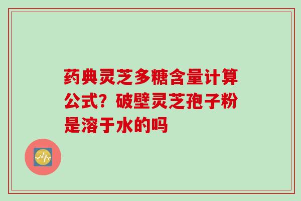 药典灵芝多糖含量计算公式？破壁灵芝孢子粉是溶于水的吗