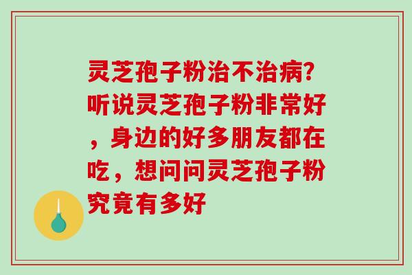 灵芝孢子粉治不治病？听说灵芝孢子粉非常好，身边的好多朋友都在吃，想问问灵芝孢子粉究竟有多好