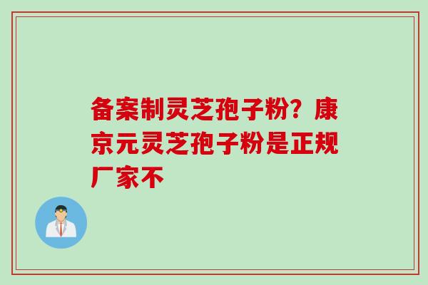 备案制灵芝孢子粉？康京元灵芝孢子粉是正规厂家不