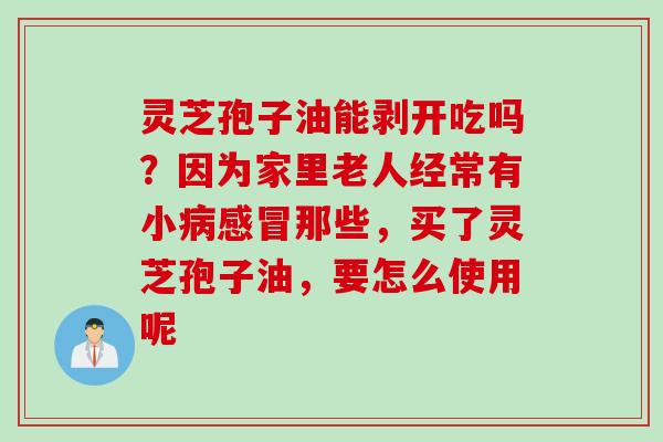 灵芝孢子油能剥开吃吗?因为家里老人经常有小那些,买了灵芝孢子油,要怎么使用呢 灵芝孢子油能剥开吃吗?因为家里老人经常有小那些,买了灵芝孢子油,要怎么使用呢