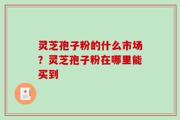灵芝孢子粉的什么市场？灵芝孢子粉在哪里能买到