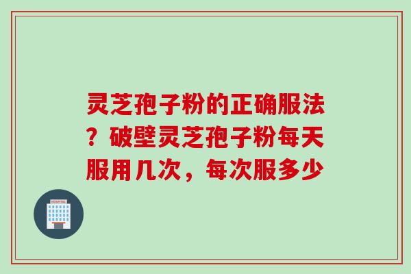 灵芝孢子粉的正确服法？破壁灵芝孢子粉每天服用几次，每次服多少