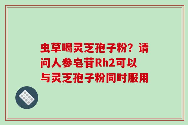 虫草喝灵芝孢子粉？请问人参皂苷Rh2可以与灵芝孢子粉同时服用