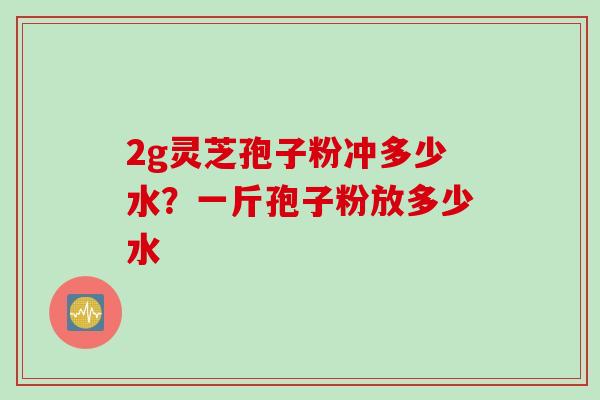 2g灵芝孢子粉冲多少水？一斤孢子粉放多少水
