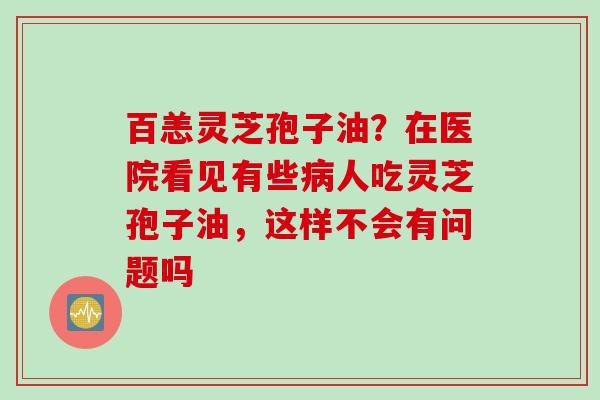 百恙灵芝孢子油？在医院看见有些病人吃灵芝孢子油，这样不会有问题吗