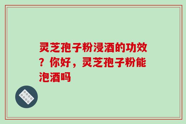 灵芝孢子粉浸酒的功效？你好，灵芝孢子粉能泡酒吗