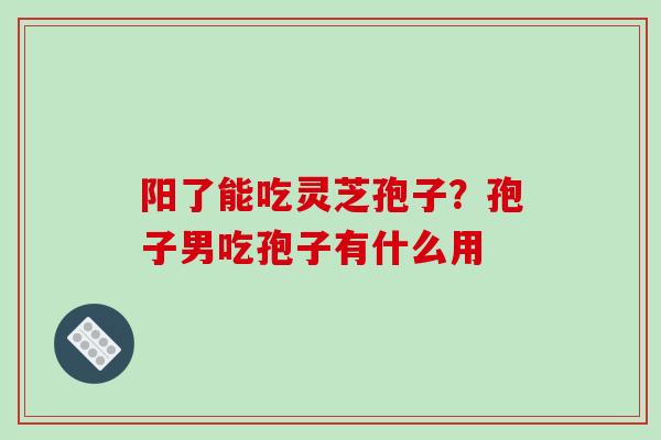 阳了能吃灵芝孢子？孢子男吃孢子有什么用