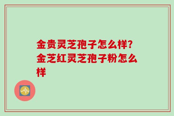 金贵灵芝孢子怎么样?金芝红灵芝孢子粉怎么样 金贵灵芝孢子怎么样?金芝红灵芝孢子粉怎么样