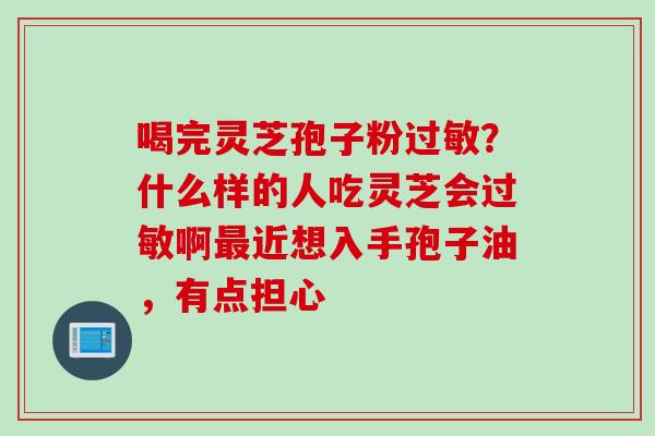喝完灵芝孢子粉过敏？什么样的人吃灵芝会过敏啊最近想入手孢子油，有点担心