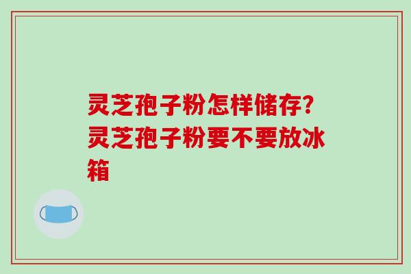 灵芝孢子粉怎样储存？灵芝孢子粉要不要放冰箱
