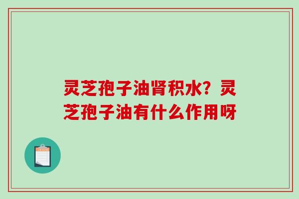 灵芝孢子油肾积水？灵芝孢子油有什么作用呀