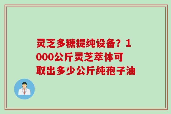 灵芝多糖提纯设备？1000公斤灵芝萃体可取出多少公斤纯孢子油
