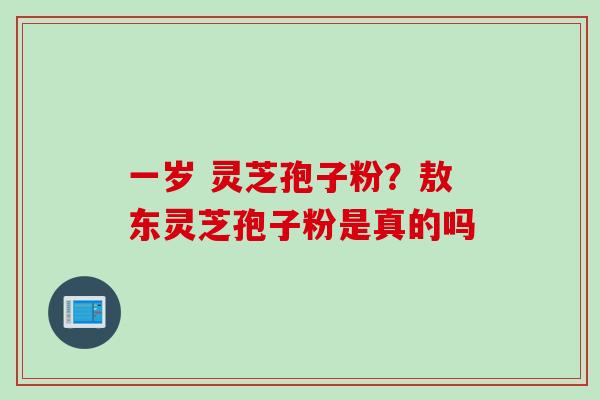 一岁 灵芝孢子粉？敖东灵芝孢子粉是真的吗