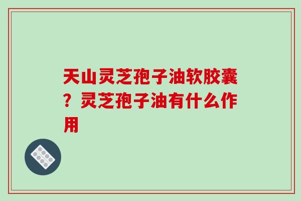 天山灵芝孢子油软胶囊？灵芝孢子油有什么作用