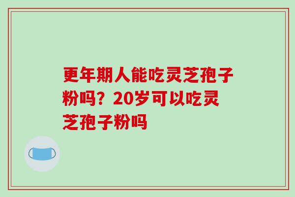 更年期人能吃灵芝孢子粉吗？20岁可以吃灵芝孢子粉吗