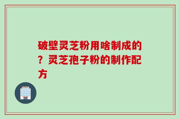 破壁灵芝粉用啥制成的？灵芝孢子粉的制作配方