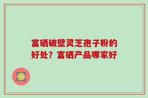 富硒破壁灵芝孢子粉的好处？富硒产品哪家好