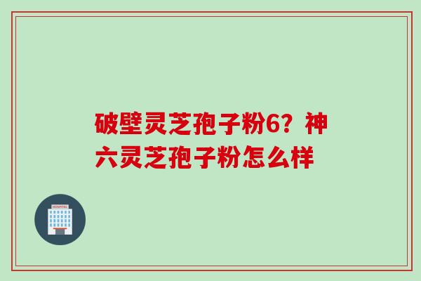 破壁灵芝孢子粉6？神六灵芝孢子粉怎么样