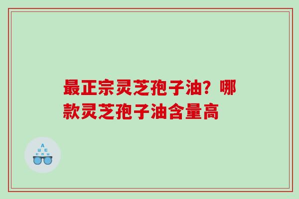 最正宗灵芝孢子油？哪款灵芝孢子油含量高