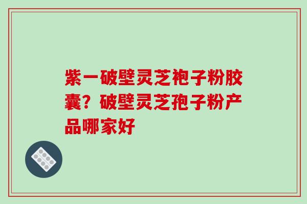 紫一破壁灵芝袍子粉胶囊？破壁灵芝孢子粉产品哪家好