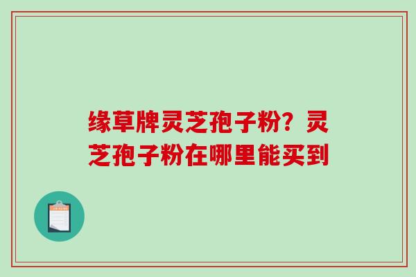 缘草牌灵芝孢子粉？灵芝孢子粉在哪里能买到