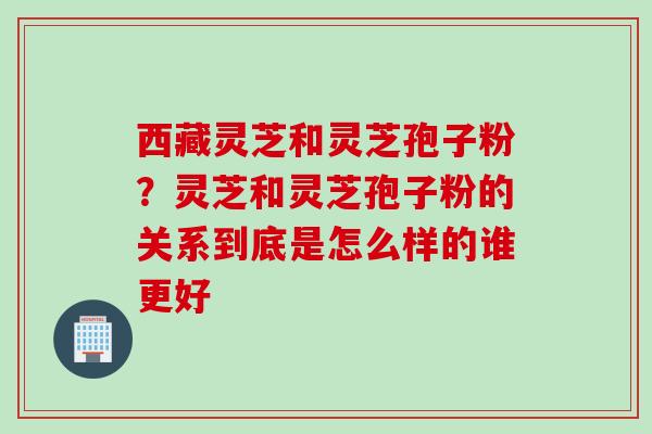 西藏灵芝和灵芝孢子粉？灵芝和灵芝孢子粉的关系到底是怎么样的谁更好