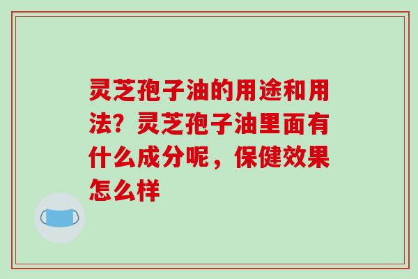 灵芝孢子油的用途和用法？灵芝孢子油里面有什么成分呢，保健效果怎么样