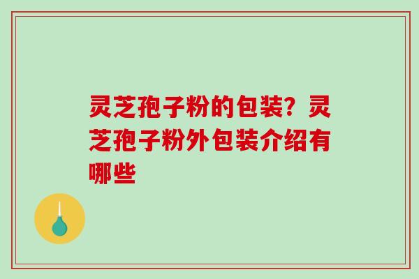 灵芝孢子粉的包装？灵芝孢子粉外包装介绍有哪些