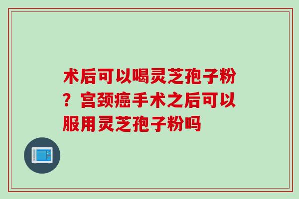 术后可以喝灵芝孢子粉？宫颈癌手术之后可以服用灵芝孢子粉吗