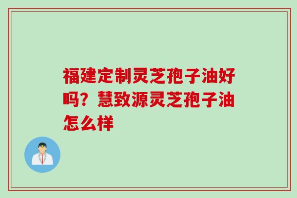 福建定制灵芝孢子油好吗？慧致源灵芝孢子油怎么样