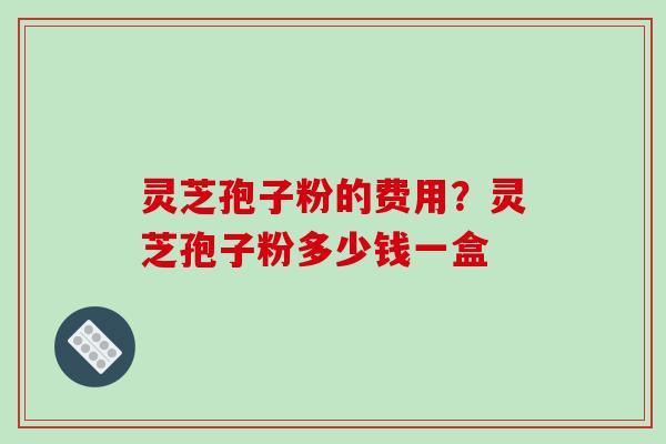 灵芝孢子粉的费用？灵芝孢子粉多少钱一盒