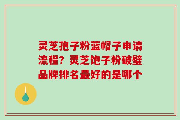 灵芝孢子粉蓝帽子申请流程？灵芝饱子粉破璧品牌排名最好的是哪个