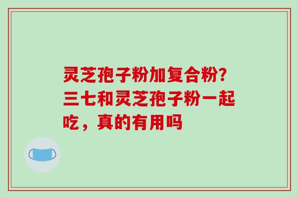 灵芝孢子粉加复合粉？三七和灵芝孢子粉一起吃，真的有用吗
