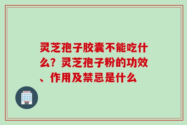 灵芝孢子胶囊不能吃什么？灵芝孢子粉的功效、作用及禁忌是什么