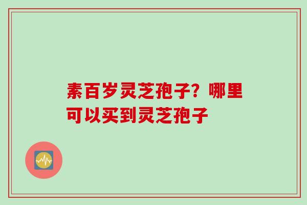 素百岁灵芝孢子？哪里可以买到灵芝孢子