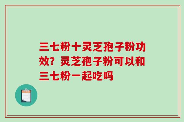 三七粉十灵芝孢子粉功效？灵芝孢子粉可以和三七粉一起吃吗